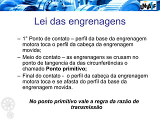 Lei das engrenagens
– 1° Ponto de contato – perfil da base da engrenagem
motora toca o perfil da cabeça da engrenagem
movida;
– Meio do contato – as engrenagens se crusam no
ponto de tangencia da das circunferências o
chamado Ponto primitivo;
– Final do contato - o perfil da cabeça da engrenagem
motora toca e se afasta do perfil da base da
engrenagem movida.
No ponto primitivo vale a regra da razão de
transmissão
 