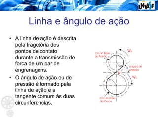 Linha e ângulo de ação
• A linha de ação é descrita
pela tragetória dos
pontos de contato
durante a transmissão de
forca de um par de
engrenagens.
• O ângulo de ação ou de
pressão é formado pela
linha de ação e a
tangente comum às duas
circunferencias.
 