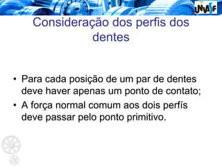 Consideração dos perfis dos
dentes
• Para cada posição de um par de dentes
deve haver apenas um ponto de contato;
• A força normal comum aos dois perfís
deve passar pelo ponto primitivo.
 