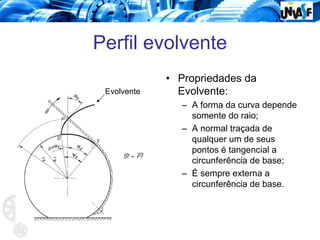 Perfil evolvente
• Propriedades da
Evolvente:
– A forma da curva depende
somente do raio;
– A normal traçada de
qualquer um de seus
pontos é tangencial a
circunferência de base;
– É sempre externa a
circunferência de base.
Evolvente
 