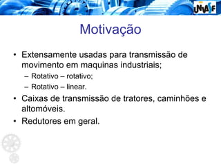 Motivação
• Extensamente usadas para transmissão de
movimento em maquinas industriais;
– Rotativo – rotativo;
– Rotativo – linear.
• Caixas de transmissão de tratores, caminhões e
altomóveis.
• Redutores em geral.
 