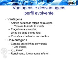 Vantagens e desvantagens
perfil evolvente
• Vantagens
– Admite pequenas folgas entre eixos.
• Variação do ângulo de pressão
– Traçado mais simples;
– Linha de ação é uma reta;
– Pressões nos dentes constantes.
• Desvantagens
– Contato entre linhas convexas;
• Alta pressão.
– Zmín maior;
– Rendimento ligeiramente inferior.
 