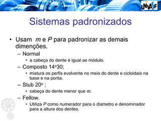 Sistemas padronizados
• Usam m e P para padronizar as demais
dimenções.
– Normal
• a cabeça do dente é igual ao módulo.
– Composto 14o30;
• mistura os perfis evolvente no meio do dente e cicloidais na
base e na ponta.
– Stub 20o ;
• cabeça do dente menor que m.
– Fellow.
• Utiliza P como numerador para o diametro e denominador
para a altura dos dentes.
 