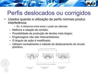 Perfis deslocados ou corrigidos
• Usados quando a utilização de perfis normais produz
interferência;
• Ex. A distancia entre eixos n pode ser alterada
– Melhora a relação de contato;
– Possibilidade de produção de dentes mais largos;
– Engrenagens não são intercambiáveis;
– O ângulo de ação é modificado;
– Utilizam normalmente o método do deslocamento do circulo
primitivo.
 