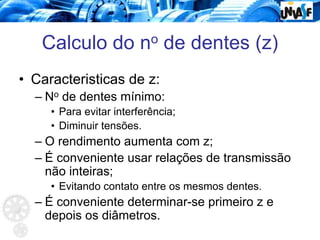 Calculo do no de dentes (z)
• Caracteristicas de z:
– No de dentes mínimo:
• Para evitar interferência;
• Diminuir tensões.
– O rendimento aumenta com z;
– É conveniente usar relações de transmissão
não inteiras;
• Evitando contato entre os mesmos dentes.
– É conveniente determinar-se primeiro z e
depois os diâmetros.
 