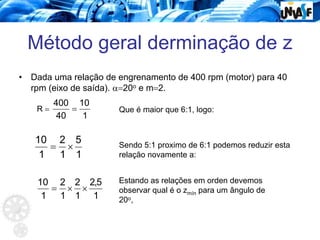Método geral derminação de z
• Dada uma relação de engrenamento de 400 rpm (motor) para 40
rpm (eixo de saída). α=20o e m=2.
R =
1
10
40
400
= Que é maior que 6:1, logo:
1
5
1
2
1
10
×
= Sendo 5:1 proximo de 6:1 podemos reduzir esta
relação novamente a:
1
5
,
2
1
2
1
2
1
10
×
×
=
Estando as relações em orden devemos
observar qual é o zmín para um ângulo de
20o,
 