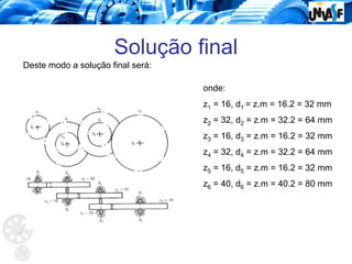 Solução final
Deste modo a solução final será:
onde:
z1 = 16, d1 = z.m = 16.2 = 32 mm
z2 = 32, d2 = z.m = 32.2 = 64 mm
z3 = 16, d3 = z.m = 16.2 = 32 mm
z4 = 32, d4 = z.m = 32.2 = 64 mm
z5 = 16, d5 = z.m = 16.2 = 32 mm
z6 = 40, d6 = z.m = 40.2 = 80 mm
 