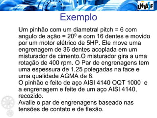 Exemplo
Um pinhão com um diametral pitch = 6 com
angulo de ação = 200 e com 16 dentes e movido
por um motor elétrico de 5HP. Ele move uma
engrenagem de 36 dentes acoplada em um
misturador de cimento.O misturador gira a uma
rotação de 400 rpm. O Par de engrenagens tem
uma espessura de 1,25 polegadas na face e
uma qualidade AGMA de 8.
O pinhão e feito de aço AISI 4140 OQT 1000 e
a engrenagem e feite de um aço AISI 4140,
recozido.
Avalie o par de engrenagens baseado nas
tensões de contato e de flexão.
 