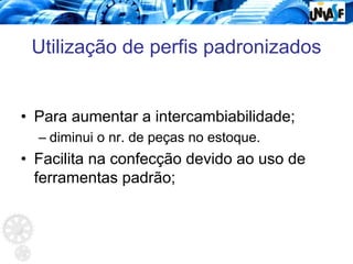 Utilização de perfis padronizados
• Para aumentar a intercambiabilidade;
– diminui o nr. de peças no estoque.
• Facilita na confecção devido ao uso de
ferramentas padrão;
 