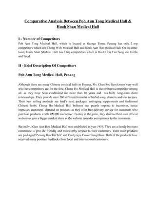 Comparative Analysis Between Poh Aun Tong Medical Hall &  
Huah Shan Medical Hall  
 
I ­ Number of Competitors  
Poh Aun Tong Medical Hall, which is located at George Town, Penang has only 2 top                               
competitors which are Cheng Woh Medical Hall and Kean Aun Hoe Medical Hall. On the other                               
hand, Huah Shan Medical Hall has 3 top competitors which is Hai O, Eu Yan Sang and Herbs                                   
and Food. 
 
II ­ Brief Description Of Competitors 
 
Poh Aun Tong Medical Hall, Penang 
 
Although there are many Chinese medical halls in Penang, Ms. Chan Soo Sum knows very well                               
who her competitors are. In the fore, Cheng Ho Medical Hall is the strongest competitor among                               
all, as they have been established for more than 80 years and has built long­term client                               
relationships. They provide over 500 different formulas of herbal soup, desserts and teas recipes.                           
Their best selling products are bird’s nest, packaged anti­aging supplements and traditional                       
Chinese herbs. Cheng Ho Medical Hall believes that people respond to incentives, hence                         
improves customers’ demand on products as they offer free delivery service for customers who                           
purchase products worth RM100 and above. To stay in the game, they also has their own official                                 
website to gain a bigger market share as the website provides convenience to the customers. 
 
Secondly, Kean Aun Hoe Medical Hall was established in year 1956. They are a family business                               
committed to provide friendly and trustworthy service to their customers. Their main products                         
are packaged ‘Penang Bak Ku Teh’ and Cordyceps Flower Soup Base. Both of the products have                               
received many positive feedbacks from local and international customers. 
 
 
 
 
 
 
 
 
   
 