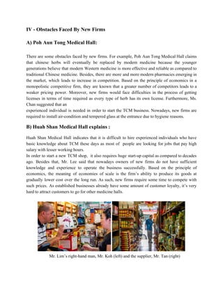 IV ­ Obstacles Faced By New Firms 
 
A) Poh Aun Tong Medical Hall:   
 
There are some obstacles faced by new firms. For example, Poh Aun Tong Medical Hall claims                               
that chinese herbs will eventually be replaced by modern medicine because the younger                         
generations believe that modern Western medicine is more effective and reliable as compared to                           
traditional Chinese medicine. Besides, there are more and more modern pharmacies emerging in                         
the market, which leads to increase in competition. Based on the principle of economics in a                               
monopolistic competitive firm, they are known that a greater number of competitors leads to a                             
weaker pricing power. Moreover, new firms would face difficulties in the process of getting                           
licenses in terms of time required as every type of herb has its own license. Furthermore, Ms.                                 
Chan suggested that an 
experienced individual is needed in order to start the TCM business. Nowadays, new firms are                             
required to install air­condition and tempered glass at the entrance due to hygiene reasons. 
 
B) Huah Shan Medical Hall explains : 
 
Huah Shan Medical Hall indicates that it is difficult to hire experienced individuals who have                             
basic knowledge about TCM these days as most of people are looking for jobs that pay high                                 
salary with lesser working hours.  
In order to start a new TCM shop, it also requires huge start­up capital as compared to decades                                   
ago. Besides that, Mr. Lee said that nowadays owners of new firms do not have sufficient                               
knowledge and experience to operate the business successfully. Based on the principle of                         
economics, the meaning of economies of scale is the firm’s ability to produce its goods at                               
gradually lower cost over the long run. As such, new firms require some time to compete with                                 
such prices. As established businesses already have some amount of customer loyalty, it’s very                           
hard to attract customers to go for other medicine halls. 
 
 
 ​     Mr. Lim’s right­hand man, Mr. Koh (left) and the supplier, Mr. Tan (right) 
   
 