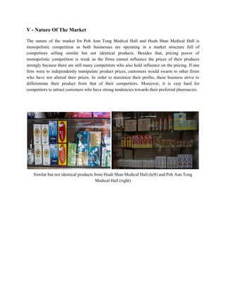 V ­ Nature Of The Market 
 
The nature of the market for Poh Aun Tong Medical Hall and Huah Shan Medical Hall is                                 
monopolistic competition as both businesses are operating in a market structure full of                         
competitors selling similar but not identical products. Besides that, pricing power of                       
monopolistic competition is weak as the firms cannot influence the prices of their products                           
strongly because there are still many competitors who also hold influence on the pricing. If one                               
firm were to independently manipulate product prices, customers would swarm to other firms                         
who have not altered their prices. In order to maximize their profits, these business strive to                               
differentiate their product from that of their competitors. Moreover, it is very hard for                           
competitors to attract customers who have strong tendencies towards their preferred pharmacies.  
 
 
 
 
Similar but not identical products from Huah Shan Medical Hall (left) and Poh Aun Tong 
Medical Hall (right) 
 
 
 
 
 
 
 
 
 
 
   
 