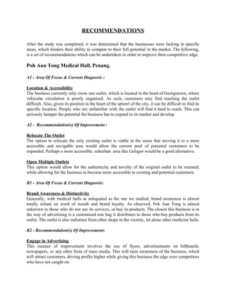RECOMMENDATIONS  
 
After the study was completed, it was determined that the businesses were lacking in specific                             
areas, which hinders their ability to compete to their full potential in the market. The following,                               
is a set of recommendations which can be undertaken in order to improve their competitive edge. 
 
Poh Aun Tong Medical Hall, Penang. 
 
A1 ­ Area Of Focus & Current Diagnosis :  
 
Location & Accessibility 
The business currently only owns one outlet, which is located in the heart of Georgetown, where                               
vehicular circulation is poorly organised. As such, customers may find reaching the outlet                         
difficult. Also, given its position in the heart of the sprawl of the city, it can be difficult to find its                                         
specific location. People who are unfamiliar with the outlet will find it hard to reach. This can                                 
seriously hamper the potential the business has to expand in its market and develop. 
 
A2 ­  Recommendation(s) Of Improvement : 
 
Relocate The Outlet 
The option to relocate the only existing outlet is viable in the sense that moving it to a more                                     
accessible and navigable area would allow the current pool of potential customers to be                           
expanded. Perhaps a more accessible, suburban  area like Gelugor would be a good alternative. 
 
Open Multiple Outlets 
This option would allow for the authenticity and novelty of the original outlet to be retained,                               
while allowing for the business to become more accessible to existing and potential customers.  
 
B1 ­ Area Of Focus & Current Diagnosis:  
 
Brand Awareness & Distinctivity 
Generally, with medical halls as antiquated as the one we studied, brand awareness is almost                             
totally reliant on word of mouth and brand loyalty. As observed, Poh Aun Tong is almost                               
unknown to those who do not use its services, or buy its products. The closest this business is in                                     
the way of advertising is a customised tote bag it distributes to those who buy products from its                                   
outlet. The outlet is also indistinct from other shops in the vicinity, let alone other medicine halls. 
 
B2 ­ Recommendation(s) Of Improvement:  
 
Engage in Advertising  
This manner of improvement involves the use of flyers, advertisements on billboards,                       
newspapers, or any other form of mass media. This will raise awareness of the business, which                               
will attract customers, driving profits higher while giving this business the edge over competitors                           
who have not caught on. 
   
 