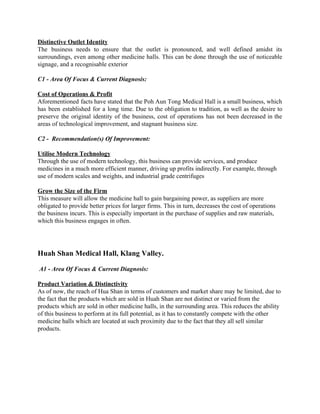 Distinctive Outlet Identity 
The business needs to ensure that the outlet is pronounced, and well defined amidst its                             
surroundings, even among other medicine halls. This can be done through the use of noticeable                             
signage, and a recognisable exterior 
 
C1 ­ Area Of Focus & Current Diagnosis:  
 
Cost of Operations & Profit 
Aforementioned facts have stated that the Poh Aun Tong Medical Hall is a small business, which                               
has been established for a long time. Due to the obligation to tradition, as well as the desire to                                     
preserve the original identity of the business, cost of operations has not been decreased in the                               
areas of technological improvement, and stagnant business size. 
 
C2 ­  Recommendation(s) Of Improvement: 
 
Utilise Modern Technology 
Through the use of modern technology, this business can provide services, and produce 
medicines in a much more efficient manner, driving up profits indirectly. For example, through 
use of modern scales and weights, and industrial grade centrifuges 
 
Grow the Size of the Firm 
This measure will allow the medicine hall to gain bargaining power, as suppliers are more 
obligated to provide better prices for larger firms. This in turn, decreases the cost of operations 
the business incurs. This is especially important in the purchase of supplies and raw materials, 
which this business engages in often.  
 
 
 
Huah Shan Medical Hall, Klang Valley.   
 
 A1​ ­ ​Area Of Focus & Current Diagnosis:  
 
Product Variation & Distinctivity 
As of now, the reach of Hua Shan in terms of customers and market share may be limited, due to 
the fact that the products which are sold in Huah Shan are not distinct or varied from the 
products which are sold in other medicine halls, in the surrounding area. This reduces the ability 
of this business to perform at its full potential, as it has to constantly compete with the other 
medicine halls which are located at such proximity due to the fact that they all sell similar 
products. 
 
 
 
 
 
 
   
 