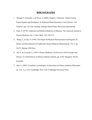 BIBLIOGRAPHY 
1.  Batugal, P., Kanniah, J., & Oliver, J. (2004). Chapter 3­ Research : Initial Country 
Project Reports and Workplans. In Medicinal Plants Research in Asia (2nd ed., Vol. 
Volume I, pp. 125­126). Serdang, Selangor Darul Ehsan: Bioversity International.   
2. Chen, P. (1978). Traditional and Modern Medicine in Malaysia. The American Journal of 
Chinese Medicine Am. J. Chin. Med., 7(3), 259­275.   
3.  Wang, Z., & Xie, P. (1999). The Origin Of Medical Pharmaceutical and Hygiene. In 
History and Development of Traditional Chinese Medicine (Reprinted ed., Vol. 1, pp. 
24­27). Beijing: IOS Press.   
4.  Ho, P., & Lisowski, F. (1997). Chinese Medicine: An Overview of Its Concepts and 
History. In A brief history of chinese medicine (2nd ed., pp. 4­20). Singapore: World 
Scientific.   
5.  Hsu, E. (2001). Correlative cosmologies. In Innovation in Chinese medicine (Illustrated 
ed., Vol. 3, p. 121). Cambridge, New York: Cambridge University Press.   
 
 
 
 
 
 
 
 
   
 