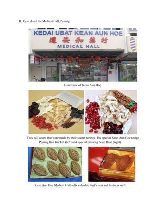 II. Kean Aun Hoe Medical Hall, Penang.  
 
 
Front view of Kean Aun Hoe. 
 
 
They sell soups that were made by their secret recipes. The special Kean Aun Hoe recipe 
Penang Bak Ku Teh (left) and special Ginseng Soup Base (right).  
 
 
Kean Aun Hoe Medical Hall sells valuable bird’s nest and herbs as well. 
   
 