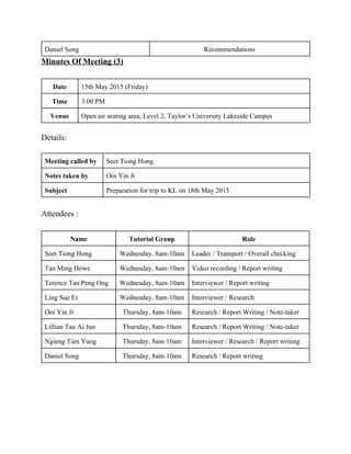 Daniel Song  Recommendations  
Minutes Of Meeting (3) 
 
Date  15th May 2015 (Friday) 
Time  3.00 PM 
Venue  Open air seating area, Level 2, Taylor’s University Lakeside Campus 
 
Details: 
 
Meeting called by  Seet Tiong Hong 
Notes taken by  Ooi Yin Ji 
Subject  Preparation for trip to KL on 18th May 2015 
 
Attendees : 
 
Name   Tutorial Group  Role 
Seet Tiong Hong  Wednesday, 8am­10am  Leader / Transport / Overall checking  
Tan Ming Howe  Wednesday, 8am­10am  Video recording / Report writing 
Terence Tan Peng Ong  Wednesday, 8am­10am  Interviewer / Report writing 
Ling Sue Er  Wednesday, 8am­10am  Interviewer / Research  
Ooi Yin Ji  Thursday, 8am­10am  Research / Report Writing / Note­taker 
Lillian Tan Ai Jun  Thursday, 8am­10am  Research / Report Writing / Note­taker 
Ngieng Tien Yung  Thursday, 8am­10am  Interviewer / Research / Report writing 
Daniel Song  Thursday, 8am­10am  Research / Report writing 
 
 
 
 
 
   
 
