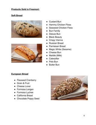 Products Sold in Freemori:  
 
Soft Bread 
 
● Custard Bun 
● Hammy Chicken Floss 
● Seaweed Chicken Floss 
● Bun Family 
● Deluxe Bun 
● Black Beauty 
● Crispy Vienna 
● Russian Bread 
● Parmesan Bread 
● Magic White (Sesame) 
● Cheese Bun 
● Marble (Milk) 
● Caterpillar 
● Polo Bun 
● Butter Bun 
 
 
European Bread 
 
● Flaxseed Cranberry 
● Grain & Fruit 
● Cheese Lover 
● Formosa Longan 
● Formosa Lychee 
● California Bread 
● Chocolate Poppy Seed 
 
 
 
 
9 
 