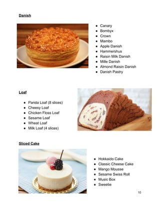 Danish 
 
● Canary 
● Bombyx 
● Crown 
● Mambo 
● Apple Danish 
● Hammershus 
● Raisin Milk Danish 
● Mille Danish 
● Almond Raisin Danish 
● Danish Pastry 
 
 
 
Loaf 
 
● Panda Loaf (8 slices) 
● Cheesy Loaf 
● Chicken Floss Loaf 
● Sesame Loaf 
● Wheat Loaf 
● Milk Loaf (4 slices) 
 
 
Sliced Cake 
 
 
● Hokkaido Cake 
● Classic Cheese Cake 
● Mango Mousse 
● Sesame Swiss Roll 
● Music Box 
● Sweetie 
10 
 