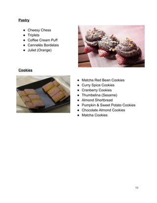 
Pastry 
 
● Cheesy Chess 
● Triplets 
● Coffee Cream Puff 
● Cannelés Bordelais 
● Juliet (Orange) 
 
 
 
Cookies 
 
● Matcha Red Bean Cookies 
● Curry Spice Cookies 
● Cranberry Cookies 
● Thumbelina (Sesame) 
● Almond Shortbread 
● Pumpkin & Sweet Potato Cookies 
● Chocolate Almond Cookies 
● Matcha Cookies 
 
 
 
 
 
 
 
 
 
 
 
 
 
11 
 