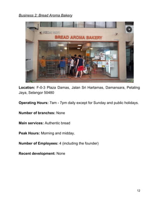 Business 2: Bread Aroma Bakery 
 
Location: F­0­3 Plaza Damas, Jalan Sri Hartamas, Damansara, Petaling                 
Jaya, Selangor 50480 
 
Operating Hours:​ 7am ­ 7pm daily except for Sunday and public holidays. 
 
Number of branches: ​None 
 
Main services: ​Authentic bread 
 
Peak Hours:​ Morning and midday. 
 
Number of Employees:​ 4 (including the founder) 
 
Recent development:​ None 
 
 
 
 
 
 
12 
 