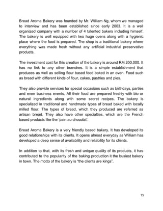  
Bread Aroma Bakery was founded by Mr. William Ng, whom we managed                       
to interview and has been established since early 2003. It is a well                         
organized company with a number of 4 talented bakers including himself.                     
The bakery is well equipped with two huge ovens along with a hygienic                         
place where the food is prepared. The shop is a traditional bakery where                         
everything was made fresh without any artificial industrial preservative                 
products.  
 
The investment cost for this creation of the bakery is around RM 200,000. It                           
has no link to any other branches. It is a simple establishment that                         
produces as well as selling flour based food baked in an oven. Food such                           
as bread with different kinds of flour, cakes, pastries and pies. 
 
They also provide services for special occasions such as birthdays, parties                     
and even business events. All their food are prepared freshly with bio or                         
natural ingredients along with some secret recipes. The bakery is                   
specialized in traditional and handmade types of bread baked with locally                     
milled flour. The types of bread, which they produced are referred as                       
artisan bread. They also have other specialties, which are the French                     
based products like the ‘pain au chocolat’.  
 
Bread Aroma Bakery is a very friendly based bakery. It has developed its                         
good relationships with its clients. It opens almost everyday as William has                       
developed a deep sense of availability and reliability for its clients.  
 
In addition to that, with its fresh and unique quality of its products, it has                             
contributed to the popularity of the baking production it the busiest bakery                       
in town. The motto of the bakery is “the clients are kings”. 
 
 
 
 
 
13 
 