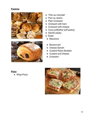 Pastries 
 
● ’Pain au chocolat’ 
● Pain au raisins 
● Plain Croissant 
● Croissant with ham 
● Croissant with cheese 
● Curry puff(other puff pastry) 
● Danish pastry 
● Éclair 
● Macarons   
   
● Banana tart 
● Cheese Danish 
● Custard Raisin Braided 
● Custard and Cheese 
● Croissant 
 
 
 
 
Pizza   
● Wrap Pizza 
 
 
 
 
 
 
 
 
 
15 
 