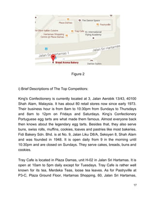  
 
 
 
 
 
 
 
 
 
 
 
 Figure 2 
 
 
i) Brief Descriptions of The Top Competitors: 
 
King's Confectionery is currently located at 3, Jalan Aerobik 13/43, 40100                     
Shah Alam, Malaysia. It has about 80 retail stores now since early 1973.                         
Their business hour is from 8am to 10:30pm from Sundays to Thursdays                       
and 8am to 12pm on Fridays and Saturdays. King’s Confectionery                   
Portuguese egg tarts are what made them famous. Almost everyone back                     
then knows about the legendary egg tarts. Besides that, they also serve                       
buns, swiss rolls, muffins, cookies, loaves and pastries like most bakeries.                     
Fidi Bakery Sdn. Bhd. is at No. 9, Jalan Liku D8/A, Seksyen 8, Shah Alam                             
and was founded in 1948. It is open daily from 9 in the morning until                             
10:30pm and are closed on Sundays. They serve cakes, breads, buns and                       
cookies.  
 
Tray Cafe is located in Plaza Damas, unit H­02 in Jalan Sri Hartamas. It is                             
open at 10am to 5pm daily except for Tuesdays. Tray Cafe is rather well                           
known for its tea, Merdeka Teas, loose tea leaves. As for Pastryville at                         
P3­C, Plaza Ground Floor, Hartamas Shopping, 60, Jalan Sri Hartamas,                   
17 
 