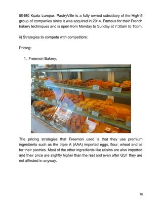 50480 Kuala Lumpur. PastryVille is a fully owned subsidiary of the High­5                       
group of companies since it was acquired in 2014. Famous for their French                         
bakery techniques and is open from Monday to Sunday at 7:30am to 10pm.  
 
ii) Strategies to compete with competitors: 
 
Pricing: 
 
1. Freemori Bakery, 
   
 
 
 
 
 
 
 
 
 
 
 
 
 
The pricing strategies that Freemori used is that they use premium                     
ingredients such as the triple A (AAA) imported eggs, flour, wheat and oil                         
for their pastries. Most of the other ingredients like raisins are also imported                         
and their price are slightly higher than the rest and even after GST they are                             
not affected in anyway. 
 
 
 
 
 
18 
 