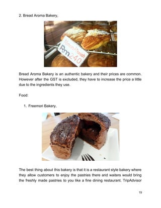 2. Bread Aroma Bakery, 
 
 
 
 
 
 
 
 
 
 
Bread Aroma Bakery is an authentic bakery and their prices are common.                       
However after the GST is excluded, they have to increase the price a little                           
due to the ingredients they use.  
 
Food:  
 
1. Freemori Bakery,  
 
 
 
 
 
 
 
 
 
 
 
The best thing about this bakery is that it is a restaurant style bakery where                             
they allow customers to enjoy the pastries there and waiters would bring                       
the freshly made pastries to you like a fine dining restaurant. TripAdvisor                       
19 
 