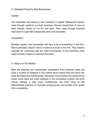 V. Obstacles Faced by New Businesses:  
 
Capital, 
 
The obstacles that faced by new business is capital. Restaurant owners                     
need enough capital to run their business. Owners should plan to have at                         
least enough money to run for one year. They need enough financial                       
resources to cope with unexpected costs and increases. 
 
Competition, 
 
Besides capital, new businesses will face a lot of competition in the firm.                         
New businesses need to strive in order to survive in the firm. They need to                             
compete for customers with the other businesses. In the meantime, they                     
need to think of ways to maximize the profit.  
 
 
VI. Nature of The Market: 
 
Both the bakeries are monopolistic competitive firms because there are                   
quite a number of bakeries in the market which means that new firms can                           
enter and leave the market easily. Moreover, the business has weak pricing                       
power since there are many bakeries in the competitive market, the firms                       
cannot change a high price. Furthermore, the firms have to sell                     
differentiated products to increase pricing power and protect their profits                   
from competitors.   
 
 
 
 
 
 
 
21 
 