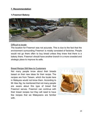 7. Recommendation  
 
1.Freemori Bakery 
Difficult to locate 
The location for Freemori was not accurate. This is due to the fact that the                             
environment surrounding Freemori is mostly consisted of factories. People                 
would not go there often to buy bread unless they knew that there is a                             
bakery there. Freemori should have another branch in a more crowded and                       
strategic place to improve its sells.  
 
 
Bread Recipe Still New to Customers 
Not many people know about their breads             
based on their new ideas for their recipe. The                 
recipes are from Taiwan, which the locals here               
in Malaysia would not know them. According to               
Mr Alex Ng, he mentioned that not many people                 
are aware about this type of bread that               
Freemori serves. Freemori can continue with           
their bread recipes but they will need to have                 
few recipes that we Malaysians are familiar             
with.  
 
 
 
25 
 