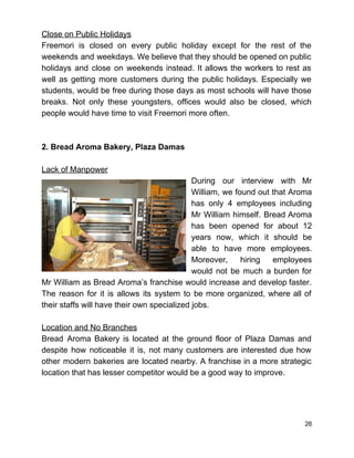 Close on Public Holidays 
Freemori is closed on every public holiday except for the rest of the                         
weekends and weekdays. We believe that they should be opened on public                       
holidays and close on weekends instead. It allows the workers to rest as                         
well as getting more customers during the public holidays. Especially we                     
students, would be free during those days as most schools will have those                         
breaks. Not only these youngsters, offices would also be closed, which                     
people would have time to visit Freemori more often. 
 
 
2. Bread Aroma Bakery, Plaza Damas 
 
Lack of Manpower 
During our interview with Mr         
William, we found out that Aroma           
has only 4 employees including         
Mr William himself. Bread Aroma         
has been opened for about 12           
years now, which it should be           
able to have more employees.         
Moreover, hiring employees     
would not be much a burden for             
Mr William as Bread Aroma’s franchise would increase and develop faster.                     
The reason for it is allows its system to be more organized, where all of                             
their staffs will have their own specialized jobs.  
 
Location and No Branches 
Bread Aroma Bakery is located at the ground floor of Plaza Damas and                         
despite how noticeable it is, not many customers are interested due how                       
other modern bakeries are located nearby. A franchise in a more strategic                       
location that has lesser competitor would be a good way to improve. 
 
 
 
26 
 