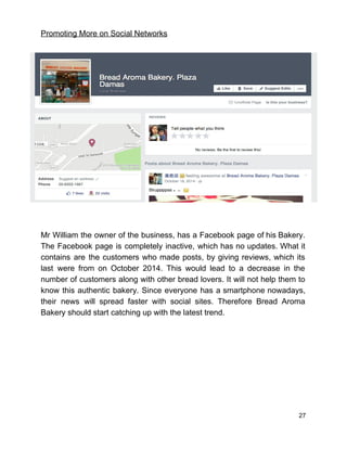 Promoting More on Social Networks 
 
 
Mr William the owner of the business, has a Facebook page of his Bakery.                           
The Facebook page is completely inactive, which has no updates. What it                       
contains are the customers who made posts, by giving reviews, which its                       
last were from on October 2014. This would lead to a decrease in the                           
number of customers along with other bread lovers. It will not help them to                           
know this authentic bakery. Since everyone has a smartphone nowadays,                   
their news will spread faster with social sites. Therefore Bread Aroma                     
Bakery should start catching up with the latest trend.  
 
 
 
 
 
 
 
27 
 