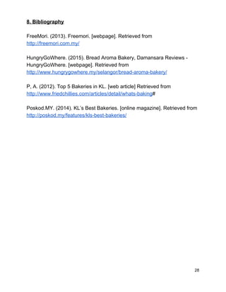 8. Bibliography 
 
FreeMori. (2013). Freemori. [webpage]. Retrieved from 
http://freemori.com.my/ 
 
HungryGoWhere. (2015). Bread Aroma Bakery, Damansara Reviews ­ 
HungryGoWhere. [webpage]. Retrieved from 
http://www.hungrygowhere.my/selangor/bread­aroma­bakery/ 
 
P, A. (2012). Top 5 Bakeries in KL. [web article] Retrieved from 
http://www.friedchillies.com/articles/detail/whats­baking​# 
 
Poskod.MY. (2014). KL’s Best Bakeries. [online magazine]. Retrieved from 
http://poskod.my/features/kls­best­bakeries/ 
 
 
 
 
 
 
 
 
 
 
 
 
 
 
 
 
28 
 