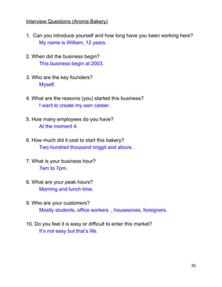 Interview Questions (Aroma Bakery) 
 
1. ​ ​Can you introduce yourself and how long have you been working here? 
My name is​ ​William, 12 years. 
2.​ ​When did the business begin? 
This business begin at 2003. 
3.​ ​Who are the key founders? 
Myself.  
4.​ ​What are the reasons (you) started this business? 
I want to create my own career. 
5.​ ​How many employees do you have? 
At the moment​ ​4. 
6.​ ​How much did it cost to start this bakery? 
Two hundred thousand ringgit and above. 
7.​ ​What is your business hour?   
7am to 7pm. 
8.​ ​What are your peak hours?   
Morning and lunch time.  
9.​ ​Who are your customers?  
Mostly students, office workers , housewives, foreigners.  
10.​ ​Do you feel it is easy or difficult to enter this market?   
It’s not easy but that’s life.  
30 
 