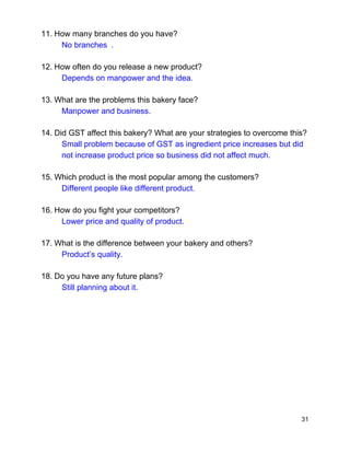 11.​ ​How many branches do you have?  
No branches .  
12.​ ​How often do you release a new product? 
Depends on manpower and the idea. 
13.​ ​What are the problems this bakery face?   
Manpower and business. 
14.​ ​Did GST affect this bakery? What are your strategies to overcome this? 
Small problem because of GST as ingredient price increases but did 
not increase product price so business did not affect much. 
15.​ ​Which product is the most popular among the customers? 
Different people like different product. 
16.​ ​How do you fight your competitors? 
Lower price and quality of product. 
17.​ ​What is the difference between your bakery and others? 
Product’s quality. 
18.​ ​Do you have any future plans? 
Still planning about it. 
 
 
 
 
 
 
31 
 