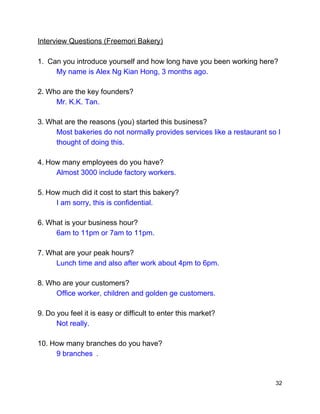  
Interview Questions (Freemori Bakery) 
 
1. ​ ​Can you introduce yourself and how long have you been working here? 
My name is​ ​Alex Ng Kian Hong, 3 months ago. 
2.​ ​Who are the key founders? 
Mr. K.K. Tan. 
3.​ ​What are the reasons (you) started this business? 
Most bakeries do not normally provides services like a restaurant so I 
thought of doing this.  
4.​ ​How many employees do you have? 
Almost 3000 include factory workers. 
5.​ ​How much did it cost to start this bakery? 
I am sorry, this is confidential. 
6.​ ​What is your business hour?   
6am to 11pm or 7am to 11pm. 
7.​ ​What are your peak hours?   
Lunch time and also after work about 4pm to 6pm. 
8.​ ​Who are your customers?  
Office worker, children and golden ge customers. 
9.​ ​Do you feel it is easy or difficult to enter this market?   
Not really. 
10.​ ​How many branches do you have?  
9 branches .  
32 
 