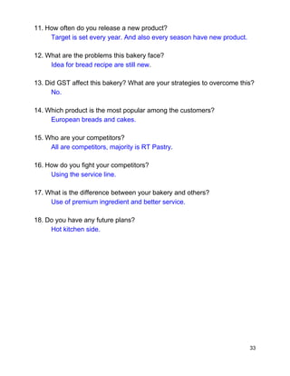 11.​ ​How often do you release a new product? 
Target is set every year. And also every season have new product. 
12.​ ​What are the problems this bakery face?   
Idea for bread recipe are still new​. 
13.​ ​Did GST affect this bakery? What are your strategies to overcome this? 
No. 
14.​ ​Which product is the most popular among the customers? 
European breads and cakes. 
15.​ ​Who are your competitors? 
All are competitors, majority is RT Pastry. 
16.​ ​How do you fight your competitors? 
Using the service line. 
17.​ ​What is the difference between your bakery and others? 
Use of premium ingredient and better service. 
18.​ ​Do you have any future plans? 
Hot kitchen side. 
 
 
 
 
 
 
 
 
 
 
33 
 