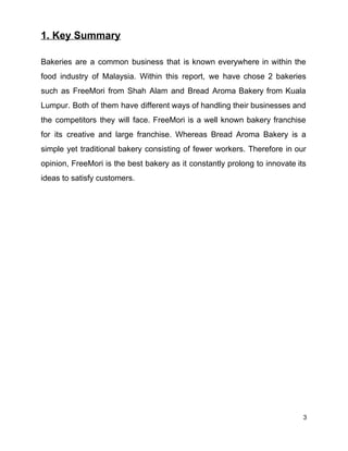 1. Key Summary 
 
Bakeries are a common business that is known everywhere in within the                       
food industry of Malaysia. Within this report, we have chose 2 bakeries                       
such as FreeMori from Shah Alam and Bread Aroma Bakery from Kuala                       
Lumpur. Both of them have different ways of handling their businesses and                       
the competitors they will face. FreeMori is a well known bakery franchise                       
for its creative and large franchise. Whereas Bread Aroma Bakery is a                       
simple yet traditional bakery consisting of fewer workers. Therefore in our                     
opinion, FreeMori is the best bakery as it constantly prolong to innovate its                         
ideas to satisfy customers. 
 
 
 
 
 
 
 
 
 
 
 
 
 
 
 
 
 
 
 
 
 
 
 
 
 
 
3 
 