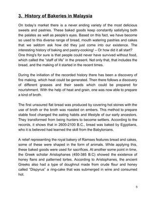 3.  History of Bakeries in Malaysia 
 
On today’s market there is a never ending variety of the most delicious                         
sweets and pastries. These baked goods keep constantly satisfying both                   
the palates as well as people’s eyes. Based on this fact, we have become                           
so used to this diverse range of bread, mouth watering pastries and cakes                         
that we seldom ask how did they just come into our existence. The                         
interesting history of baking and pastry­cooking! – Or how did it all start?  
One thing's for sure is that people could never have survived without food,                         
which called the “staff of life” in the present. Not only that, that includes the                             
bread, and the making of it started in the recent times.  
 
During the initiation of the recorded history there has been a discovery of                         
fire making, which heat could be generated. Then there follows a discovery                       
of different grasses and their seeds which could be prepared for                     
nourishment. With the help of heat and grain, one was now able to prepare                           
a kind of broth.  
 
The first unsoured flat bread was produced by covering hot stones with the                         
use of broth or the broth was roasted on embers. This method to prepare                           
stable food changed the eating habits and lifestyle of our early ancestors.                       
They transformed from being hunters to become settlers. According to the                     
records, it shows that in 2600­2100 B.C., bread was baked by Egyptians,                       
who it is believed had learned the skill from the Babylonians.  
 
A relief representing the royal bakery of Ramses features bread and cakes,                       
some of these were shaped in the form of animals. While applying this,                         
these baked goods were used for sacrifices. At another some point in time,                         
the Greek scholar Aristophanes (450­385 B.C) showed the existence of                   
honey flans and patterned tortes. According to Aristophanes, the ancient                   
Greeks also had a type of doughnut made from crude flour and honey                         
called “Dispyrus” a ring­cake that was submerged in wine and consumed                     
hot.  
 
5 
 