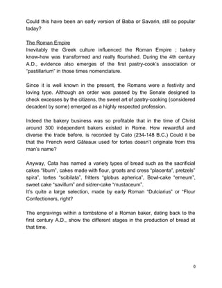 Could this have been an early version of Baba or Savarin, still so popular                           
today? 
 
The Roman Empire 
Inevitably the Greek culture influenced the Roman Empire ; bakery                   
know­how was transformed and really flourished. During the 4th century                   
A.D., evidence also emerges of the first pastry­cook’s association or                   
“pastillarium” in those times nomenclature.  
 
Since it is well known in the present, the Romans were a festivity and                           
loving type. Although an order was passed by the Senate designed to                       
check excesses by the citizens, the sweet art of pastry­cooking (considered                     
decadent by some) emerged as a highly respected profession.  
 
Indeed the bakery business was so profitable that in the time of Christ                         
around 300 independent bakers existed in Rome. How rewardful and                   
diverse the trade before, is recorded by Cato (234­148 B.C.) Could it be                         
that the French word Gâteaux used for tortes doesn’t originate from this                       
man’s name?  
 
Anyway, Cata has named a variety types of bread such as the sacrificial                         
cakes “libum”, cakes made with flour, groats and cress “placenta”, pretzels”                     
spira”, tortes “scibilata”, fritters “globus apherica”, Bowl­cake “erneum”,               
sweet cake “savillum” and sidrer­cake “mustaceum”.  
It’s quite a large selection, made by early Roman “Dulciarius” or “Flour                       
Confectioners, right?  
 
The engravings within a tombstone of a Roman baker, dating back to the                         
first century A.D., show the different stages in the production of bread at                         
that time. 
 
 
 
6 
 