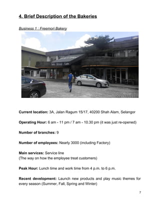 4. Brief Description of the Bakeries 
 
Business 1 : Freemori Bakery 
 
 
 
Current location: ​3A, Jalan Ragum 15/17, 40200 Shah Alam, Selangor 
 
Operating Hour: ​6 am ­ 11 pm / 7 am ­ 10.30 pm (it was just re­opened) 
 
Number of branches: ​9 
 
Number of employees:​ Nearly 3000 (including Factory)  
 
Main services: ​Service line  
(The way on how the employee treat customers) 
 
Peak Hour: ​Lunch time and work time from 4 p.m. to 6 p.m. 
 
Recent development: Launch new products and play music themes for                   
every season (Summer, Fall, Spring and Winter) 
7 
 