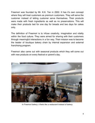  
Freemori was founded by Mr. K.K. Tan in 2002. It has it’s own concept                           
where they will treat customers as premium customers. They will serve the                       
customer instead of letting customer serve themselves. Their products                 
were made with fresh ingredients as well as no preservations. This will                       
make their products last for one day for breads and two days for cakes                           
only.  
 
The definition of Freemori is to infuse creativity, imagination and vitality                     
within the food culture. They were aimed for sharing with their customers                       
through meaningful interactions in a fun way. Their mission was to become                       
the leader of boutique bakery chain by internal expansion and external                     
franchising program. 
 
Freemori also came out with seasonal products which they will come out                       
with new products on every festival or parent’s day. 
 
 
 
In Freemori bakery: it feels like a restaurant instead of bakery. 
 
 
8 
 