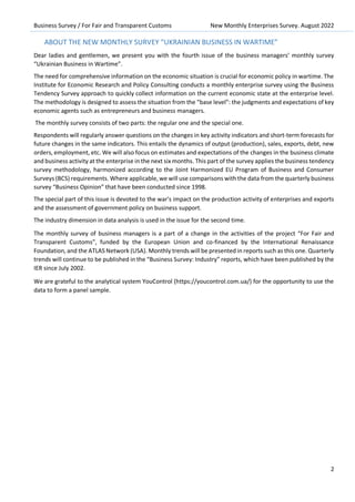 Business Survey / For Fair and Transparent Customs New Monthly Enterprises Survey. August 2022
2
ABOUT THE NEW MONTHLY SURVEY “UKRAINIAN BUSINESS IN WARTIME”
Dear ladies and gentlemen, we present you with the fourth issue of the business managers’ monthly survey
“Ukrainian Business in Wartime”.
The need for comprehensive information on the economic situation is crucial for economic policy in wartime. The
Institute for Economic Research and Policy Consulting conducts a monthly enterprise survey using the Business
Tendency Survey approach to quickly collect information on the current economic state at the enterprise level.
The methodology is designed to assess the situation from the “base level”: the judgments and expectations of key
economic agents such as entrepreneurs and business managers.
The monthly survey consists of two parts: the regular one and the special one.
Respondents will regularly answer questions on the changes in key activity indicators and short-term forecasts for
future changes in the same indicators. This entails the dynamics of output (production), sales, exports, debt, new
orders, employment, etc. We will also focus on estimates and expectations of the changes in the business climate
and business activity at the enterprise in the next six months. This part of the survey applies the business tendency
survey methodology, harmonized according to the Joint Harmonized EU Program of Business and Consumer
Surveys (BCS) requirements. Where applicable, we will use comparisons with the data from the quarterly business
survey “Business Opinion” that have been conducted since 1998.
The special part of this issue is devoted to the war's impact on the production activity of enterprises and exports
and the assessment of government policy on business support.
The industry dimension in data analysis is used in the issue for the second time.
The monthly survey of business managers is a part of a change in the activities of the project “For Fair and
Transparent Customs”, funded by the European Union and co-financed by the International Renaissance
Foundation, and the ATLAS Network (USA). Monthly trends will be presented in reports such as this one. Quarterly
trends will continue to be published in the “Business Survey: Industry” reports, which have been published by the
IER since July 2002.
We are grateful to the analytical system YouControl (https://youcontrol.com.ua/) for the opportunity to use the
data to form a panel sample.
 