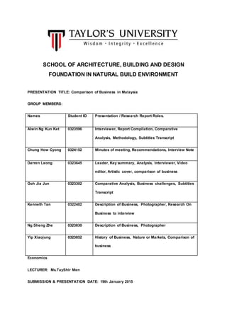 SCHOOL OF ARCHITECTURE, BUILDING AND DESIGN
FOUNDATION IN NATURAL BUILD ENVIRONMENT
PRESENTATION TITLE: Comparison of Business in Malaysia
GROUP MEMBERS:
Names Student ID Presentation / Research Report Roles.
Alwin Ng Kun Ket 0323596 Interviewer, Report Compilation, Comparative
Analysis, Methodology, Subtitles Transcript
Chung How Cyong 0324152 Minutes of meeting, Recommendations, Interview Note
Darren Leong 0323645 Leader, Key summary, Analysis, Interviewer, Video
editor, Artistic cover, comparison of business
Goh Jia Jun 0323302 Comparative Analysis, Business challenges, Subtitles
Transcript
Kenneth Tan 0322482 Description of Business, Photographer, Research On
Business to interview
Ng Sheng Zhe 0323830 Description of Business, Photographer
Yip Xiaojung 0323852 History of Business, Nature or Markets, Comparison of
business
Economics
LECTURER: Ms.TayShir Men
SUBMISSION & PRESENTATION DATE: 19th January 2015
 