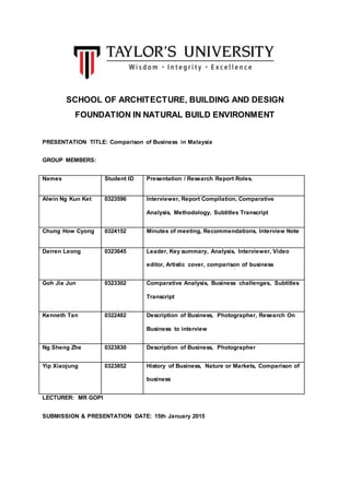 SCHOOL OF ARCHITECTURE, BUILDING AND DESIGN
FOUNDATION IN NATURAL BUILD ENVIRONMENT
PRESENTATION TITLE: Comparison of Business in Malaysia
GROUP MEMBERS:
Names Student ID Presentation / Research Report Roles.
Alwin Ng Kun Ket 0323596 Interviewer, Report Compilation, Comparative
Analysis, Methodology, Subtitles Transcript
Chung How Cyong 0324152 Minutes of meeting, Recommendations, Interview Note
Darren Leong 0323645 Leader, Key summary, Analysis, Interviewer, Video
editor, Artistic cover, comparison of business
Goh Jia Jun 0323302 Comparative Analysis, Business challenges, Subtitles
Transcript
Kenneth Tan 0322482 Description of Business, Photographer, Research On
Business to interview
Ng Sheng Zhe 0323830 Description of Business, Photographer
Yip Xiaojung 0323852 History of Business, Nature or Markets, Comparison of
business
LECTURER: MR GOPI
SUBMISSION & PRESENTATION DATE: 15th January 2015
 