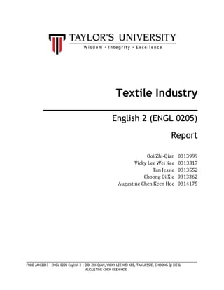 Textile Industry
______________________________
English 2 (ENGL 0205)
Report
Ooi Zhi-Qian
Vicky Lee Wei Kee
Tan Jessie
Choong Qi Xie
Augustine Chen Keen Hoe

0313999
0313317
0313552
0313362
0314175

_________________________________________________________________________________________
FNBE JAN 2013 - ENGL 0205 English 2 | OOI ZHI-QIAN, VICKY LEE WEI KEE, TAN JESSIE, CHOONG QI XIE &
AUGUSTINE CHEN KEEN HOE

 