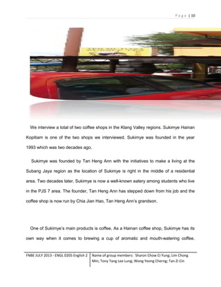 P a g e | 10

We interview a total of two coffee shops in the Klang Valley regions. Sukimye Hainan
Kopitiam is one of the two shops we interviewed. Sukimye was founded in the year
1993 which was two decades ago.
Sukimye was founded by Tan Heng Ann with the initiatives to make a living at the
Subang Jaya region as the location of Sukimye is right in the middle of a residential
area. Two decades later, Sukimye is now a well-known eatery among students who live
in the PJS 7 area. The founder, Tan Heng Ann has stepped down from his job and the
coffee shop is now run by Chia Jian Hao, Tan Heng Ann’s grandson.

One of Sukimye’s main products is coffee. As a Hainan coffee shop, Sukimye has its
own way when it comes to brewing a cup of aromatic and mouth-watering coffee.

FNBE JULY 2013 - ENGL 0205 English 2

Name of group members: Sharon Chow Ci Yung; Lim Chong
Min; Tony Tang Lee Lung; Wong Yeong Cherng; Tan Zi Cin

 