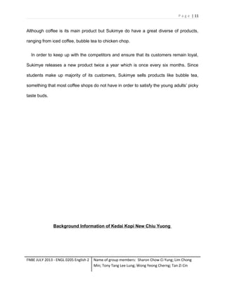 P a g e | 11

Although coffee is its main product but Sukimye do have a great diverse of products,
ranging from iced coffee, bubble tea to chicken chop.
In order to keep up with the competitors and ensure that its customers remain loyal,
Sukimye releases a new product twice a year which is once every six months. Since
students make up majority of its customers, Sukimye sells products like bubble tea,
something that most coffee shops do not have in order to satisfy the young adults’ picky
taste buds.

Background Information of Kedai Kopi New Chiu Yuong

FNBE JULY 2013 - ENGL 0205 English 2

Name of group members: Sharon Chow Ci Yung; Lim Chong
Min; Tony Tang Lee Lung; Wong Yeong Cherng; Tan Zi Cin

 